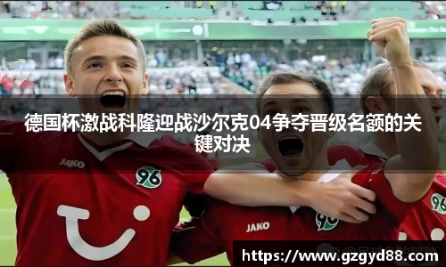 德国杯激战科隆迎战沙尔克04争夺晋级名额的关键对决